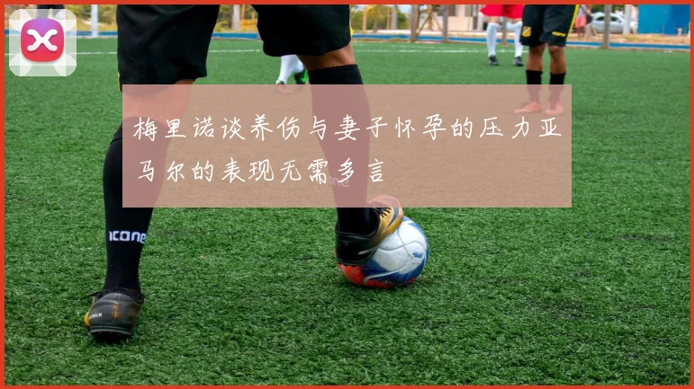 梅里诺谈养伤与妻子怀孕的压力亚马尔的表现无需多言