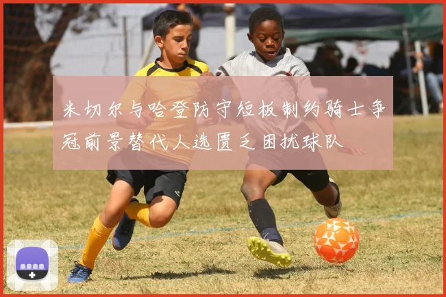 米切尔与哈登防守短板制约骑士争冠前景替代人选匮乏困扰球队