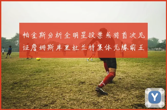 帕金斯分析全明星投票或将首次见证詹姆斯库里杜兰特集体无缘前五