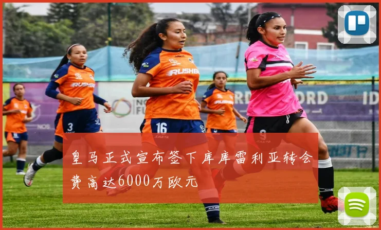 皇马正式宣布签下库库雷利亚转会费高达6000万欧元