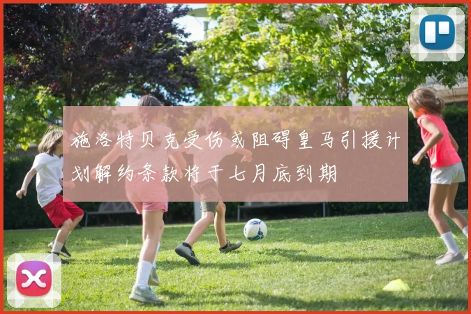 施洛特贝克受伤或阻碍皇马引援计划解约条款将于七月底到期
