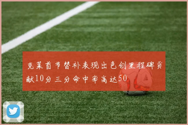 克莱首节替补表现出色创里程碑贡献10分三分命中率高达50