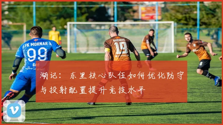湖记：东里核心队伍如何优化防守与投射配置提升竞技水平