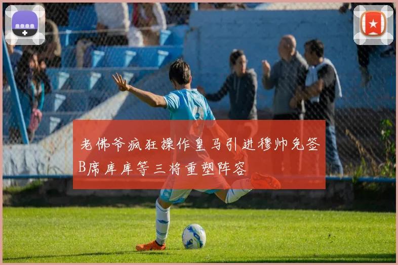 老佛爷疯狂操作皇马引进穆帅免签B席库库等三将重塑阵容