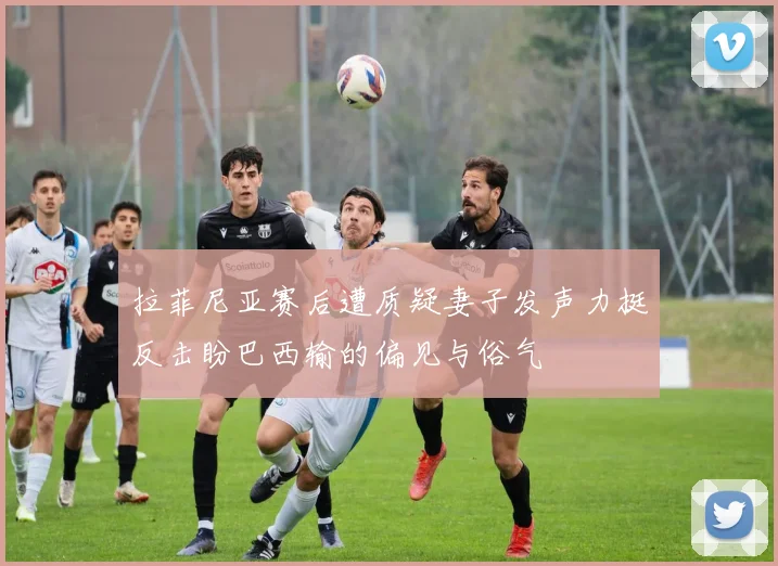 拉菲尼亚赛后遭质疑妻子发声力挺反击盼巴西输的偏见与俗气