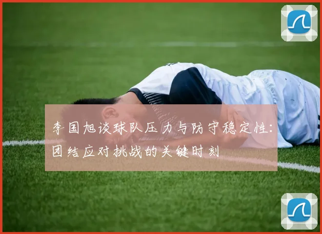 李国旭谈球队压力与防守稳定性：团结应对挑战的关键时刻