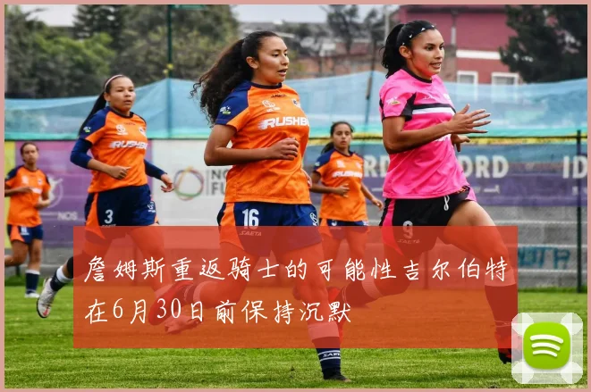詹姆斯重返骑士的可能性吉尔伯特在6月30日前保持沉默