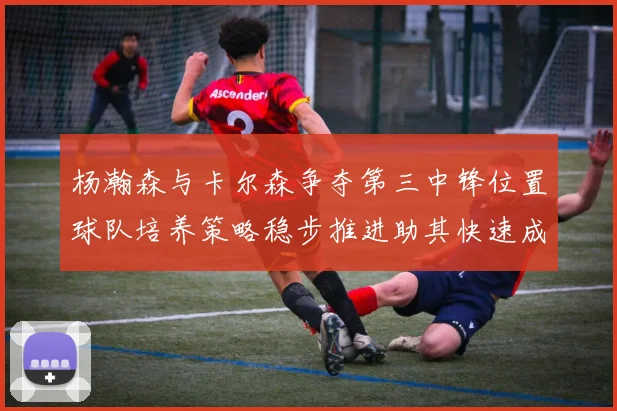 杨瀚森与卡尔森争夺第三中锋位置球队培养策略稳步推进助其快速成长