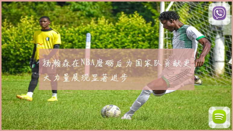 杨瀚森在NBA磨砺后为国家队贡献更大力量展现显著进步