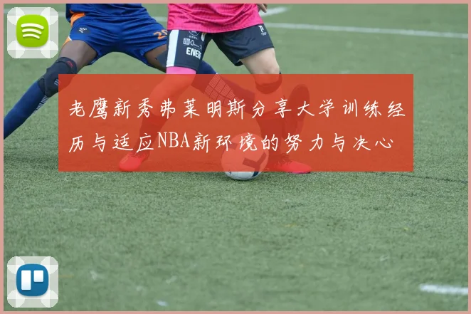 老鹰新秀弗莱明斯分享大学训练经历与适应NBA新环境的努力与决心